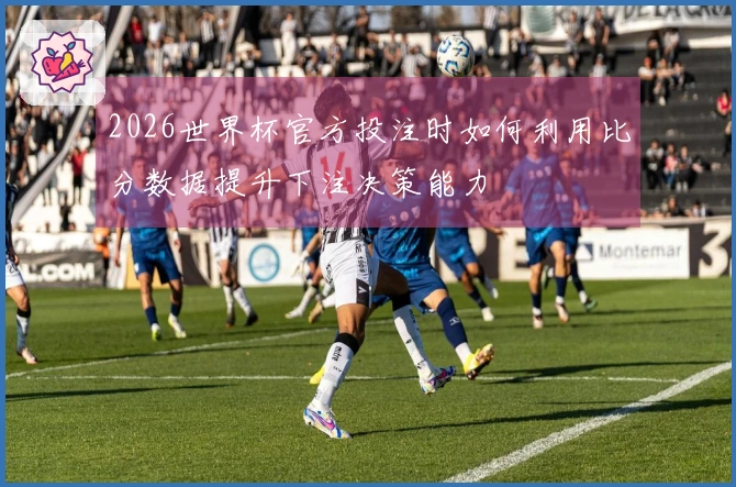 2026世界杯官方投注时如何利用比分数据提升下注决策能力