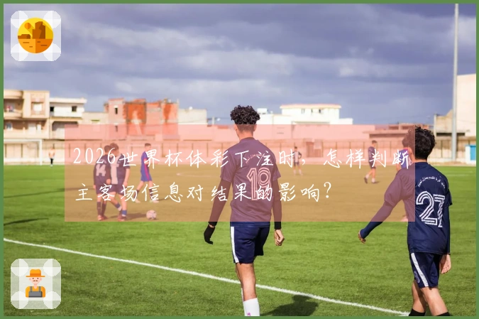 2026世界杯体彩下注时，怎样判断主客场信息对结果的影响？