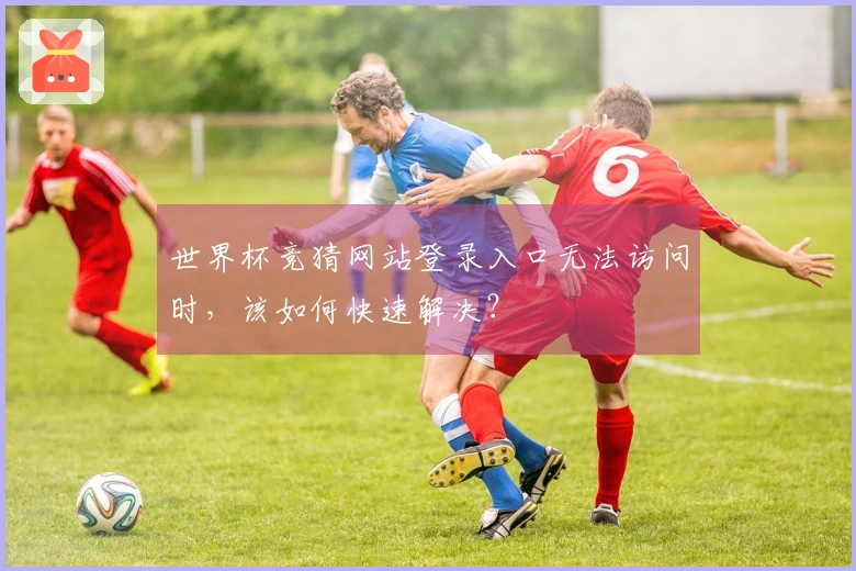 世界杯竞猜网站登录入口无法访问时，该如何快速解决？