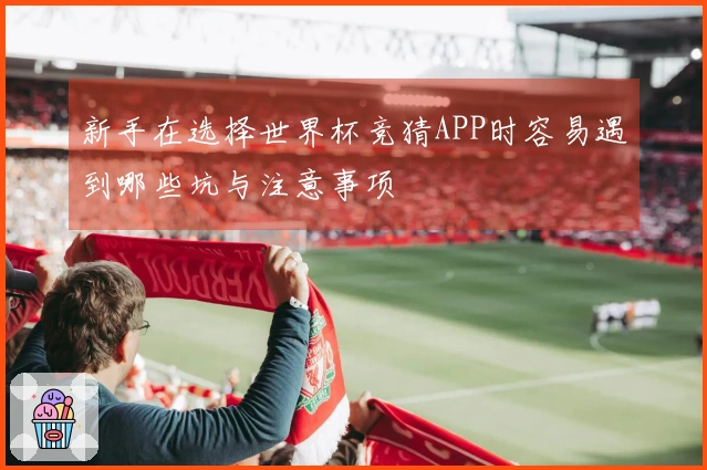 新手在选择世界杯竞猜APP时容易遇到哪些坑与注意事项